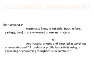 SOLID WASTE MANAGEMENT
Waste:
It is defined as
waste (also know as rubbish, trash, refuse,
garbage, junk) is any unwanted or useless material.
or
Any material unused and rejected as worthless
or unwanted and “ A useless or profile less activity using or
expanding or consuming thoughtlessly or carefully .”
 