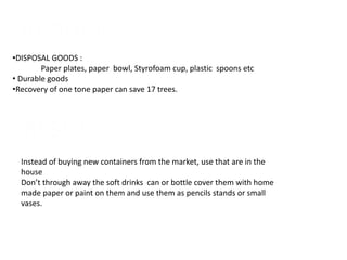 REDUCE
•DISPOSAL GOODS :
Paper plates, paper bowl, Styrofoam cup, plastic spoons etc
• Durable goods
•Recovery of one tone paper can save 17 trees.
RESUE
Instead of buying new containers from the market, use that are in the
house
Don’t through away the soft drinks can or bottle cover them with home
made paper or paint on them and use them as pencils stands or small
vases.
 