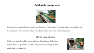 Solid waste management
Complete process of collecting, treating and disposing of solid wastes .It include reduce ,reuse and recycle
the maximum wastes materials . There are different methods for solid waste management.
1) Solid waste collection
Solid waste are collected for transportation to final disposal .Collection
system should be systematic and there is no over load of storage systems
and is done by periodically .
 