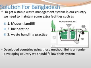 Solution For Bangladesh
 1. Modern landfill
 2. Incineration
 3. waste handling practice
 To get a stable waste management system in our country
we need to maintain some extra facilities such as
 Developed countries using these method. Being an under
developing country we should follow their system
 