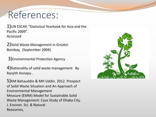 References:
1)UN ESCAP, “Statistical Yearbook for Asia and the
Pacific 2009”.
Accessed
2)Solid Waste Management in Greater
Bombay, (September 2004)
3)Environmental Protection Agency
4)Rationality of solid waste management By
Ranjith Annepu .
5)KM Bahauddin & MH Uddin. 2012. Prospect
of Solid Waste Situation and An Approach of
Environmental Management
Measure (EMM) Model for Sustainable Solid
Waste Management: Case Study of Dhaka City,
J. Environ. Sci. & Natural
Resources,
 