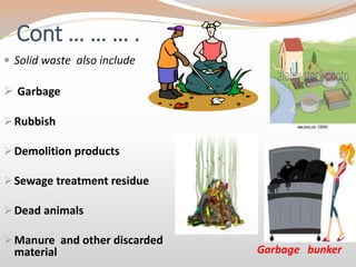 Cont … … … .
 Solid waste also include
 Garbage
Rubbish
Demolition products
Sewage treatment residue
Dead animals
Manure and other discarded
material Garbage bunker
 