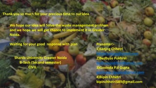 Thank you so much for your precious time to our idea
We hope our idea will Solve the waste management problem
and we hope we will get chance to implement it in Greater
Noida.
Waiting for your good response with plan Presenter:-
1)Sanjog Chhetri
kshetrisanjog@gmail.com
2)Bedbyas Pokhrel
bedbyaspokhrel@gmail.com
3)Govinda P.d Gupta
govindap.dgupta@gmail.com
4)Bipin Chhetri
bipinchhetri589@gmail.com
Sharda University Greater Noida
B-Tech (Second semester)
CIVIL
 