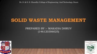 Prepared by :- Dhruv Makadia
SOLID WASTE MANAGEMENT
PREPARED BY :- MAKADIA DHRUV
(146120306025)
Dr. S. & S. S. Ghandhy Collage of Engineering And Technology, Surat.
 