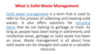 Solid waste management is a term that is used to
refer to the process of collecting and treating solid
wastes. It also offers solutions for recycling
items that do not belong to garbage or trash. As
long as people have been living in settlements and
residential areas, garbage or solid waste has been
an issue. Waste management is all about how
solid waste can be changed and used as a valuable
resource.
What is Solid Waste Management
 
