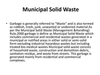 Municipal Solid Waste

• Garbage is generally referred to “Waste” and is also termed
  as rubbish, trash, junk, unwanted or undesired material.As
  per the Municipal Solid Waste (Management &Handling)
  Rule,2000 garbage is define as Municipal Solid Waste which
  includes commercial and residential wastes generated in a
  municipal or notified areas in either solid or semi-solid
  form excluding industrial hazardous wastes but including
  treated bio-medical wastes Municipal solid waste consists
  of household waste, construction and demolition debris,
  sanitation residue, and waste from streets. This garbage is
  generated mainly from residential and commercial
  complexes.
 