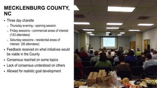  Three day charette
o Thursday evening - opening session
o Friday sessions - commercial areas of interest
(143 attendees)
o Saturday sessions - residential areas of
interest (99 attendees)
 Feedback received on what initiatives would
be viable in the County
 Consensus reached on some topics
 Lack of consensus understood on others
 Allowed for realistic goal development
MECKLENBURG COUNTY,
NC
 
