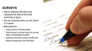  Way of collecting information that
represents the views of the whole
community or group
 Can be conducted online, by mail, phone,
or in person
 Best utilized for:
o Large numbers of diverse people
o Topics that can be broken down into concise,
easily understandable questions
o Gathering information quickly and efficiently
o Obtaining statistically valid information
SURVEYS
 