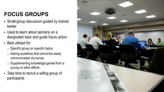  Small-group discussion guided by trained
leader
 Used to learn about opinions on a
designated topic and guide future action
 Best utilized for:
o Specific group on specific topics
o Asking questions that cannot be easily
communicated via survey
o Supplementing knowledge gained from a
survey or other efforts
 Take time to recruit a willing group of
participants
FOCUS GROUPS
 