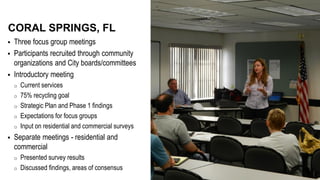  Three focus group meetings
 Participants recruited through community
organizations and City boards/committees
 Introductory meeting
o Current services
o 75% recycling goal
o Strategic Plan and Phase 1 findings
o Expectations for focus groups
o Input on residential and commercial surveys
 Separate meetings - residential and
commercial
o Presented survey results
o Discussed findings, areas of consensus
CORAL SPRINGS, FL
 