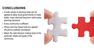  A wide variety of planning tools can be
applied to allow local governments to make
better, more informed long-term solid waste
planning decisions
 Every community is different
 Where and how these tools are applied
should be carefully considered
 Match the right decision making tools to the
particular needs and goals of the
community
CONCLUSIONS
 