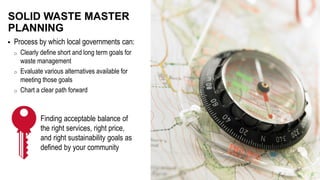  Process by which local governments can:
o Clearly define short and long term goals for
waste management
o Evaluate various alternatives available for
meeting those goals
o Chart a clear path forward
SOLID WASTE MASTER
PLANNING
Finding acceptable balance of
the right services, right price,
and right sustainability goals as
defined by your community
 
