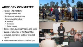  Typically 5-15 members
o Local government staff
o Public/private sector partners
o Community stakeholders
• Residents
• Businesses
• Special interests
 Defines vision, guiding principles, and goals
 Guides development of the Master Plan
 Evaluates alternatives and their projected
impacts
 Makes recommendations on the final plan
ADVISORY COMMITTEE
 