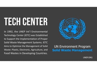 In 1992, the UNEP Int’l Environmental
Technology Center (IETC) was Established
to Support the Implementation of Proper
Solid Waste Management Systems. IETC
Aims to Optimize the Management of Solid
Waste: Plastic, Electronic, Agriculture, and
Food Wastes in Developing Countries.
UNEP.ORG
UN Environment Program
Solid Waste Management
 