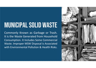 MUNICIPAL solid waste
Commonly Known as Garbage or Trash.
It is the Waste Generated from Household
Consumption. It Includes Some Commercial
Waste. Improper MSW Disposal is Associated
with Environmental Pollution & Health Risks.
 