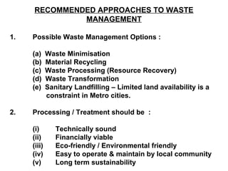 RECOMMENDED APPROACHES TO WASTE
              MANAGEMENT

1.   Possible Waste Management Options :

     (a)     Waste Minimisation
     (b)     Material Recycling
     (c)     Waste Processing (Resource Recovery)
     (d)     Waste Transformation
     (e)     Sanitary Landfilling – Limited land availability is a
             constraint in Metro cities.

2.   Processing / Treatment should be :

     (i)        Technically sound
     (ii)       Financially viable
     (iii)      Eco-friendly / Environmental friendly
     (iv)       Easy to operate & maintain by local community
     (v)        Long term sustainability
 