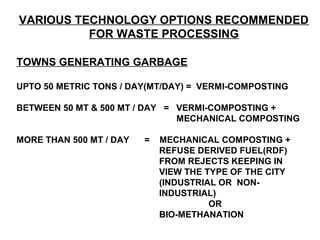VARIOUS TECHNOLOGY OPTIONS RECOMMENDED
          FOR WASTE PROCESSING

TOWNS GENERATING GARBAGE

UPTO 50 METRIC TONS / DAY(MT/DAY) = VERMI-COMPOSTING

BETWEEN 50 MT & 500 MT / DAY = VERMI-COMPOSTING +
                               MECHANICAL COMPOSTING

MORE THAN 500 MT / DAY   =   MECHANICAL COMPOSTING +
                             REFUSE DERIVED FUEL(RDF)
                             FROM REJECTS KEEPING IN
                             VIEW THE TYPE OF THE CITY
                             (INDUSTRIAL OR NON-
                             INDUSTRIAL)
                                       OR
                             BIO-METHANATION
 