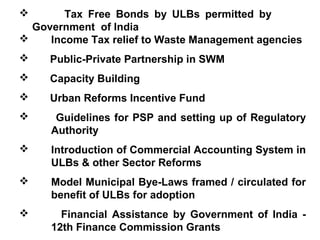        Tax Free Bonds by ULBs permitted by
  Government of India
    Income Tax relief to Waste Management agencies
    Public-Private Partnership in SWM
    Capacity Building
    Urban Reforms Incentive Fund
     Guidelines for PSP and setting up of Regulatory
     Authority
    Introduction of Commercial Accounting System in
     ULBs & other Sector Reforms
    Model Municipal Bye-Laws framed / circulated for
     benefit of ULBs for adoption
      Financial Assistance by Government of India -
     12th Finance Commission Grants
 