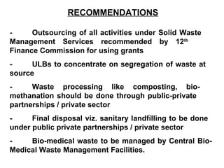 RECOMMENDATIONS

-     Outsourcing of all activities under Solid Waste
Management Services recommended by 12th
Finance Commission for using grants
-     ULBs to concentrate on segregation of waste at
source
-     Waste processing like composting, bio-
methanation should be done through public-private
partnerships / private sector
-     Final disposal viz. sanitary landfilling to be done
under public private partnerships / private sector
-    Bio-medical waste to be managed by Central Bio-
Medical Waste Management Facilities.
 