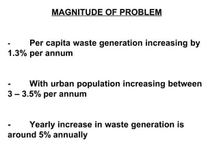 MAGNITUDE OF PROBLEM


-    Per capita waste generation increasing by
1.3% per annum


-     With urban population increasing between
3 – 3.5% per annum


-    Yearly increase in waste generation is
around 5% annually
 