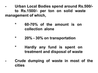 -   Urban Local Bodies spend around Rs.500/-
    to Rs.1500/- per ton on solid waste
management of which,

    *    60-70% of the amount is on
         collection alone

    *    20% - 30% on transportation

    *    Hardly any fund is spent on
         treatment and disposal of waste

-   Crude dumping of waste in most of the
    cities
 