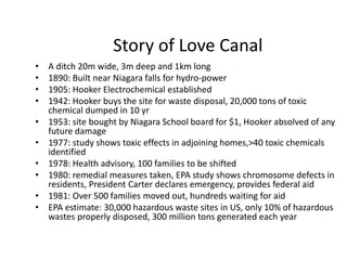 Story of Love Canal
• A ditch 20m wide, 3m deep and 1km long
• 1890: Built near Niagara falls for hydro-power
• 1905: Hooker Electrochemical established
• 1942: Hooker buys the site for waste disposal, 20,000 tons of toxic
chemical dumped in 10 yr
• 1953: site bought by Niagara School board for $1, Hooker absolved of any
future damage
• 1977: study shows toxic effects in adjoining homes,>40 toxic chemicals
identified
• 1978: Health advisory, 100 families to be shifted
• 1980: remedial measures taken, EPA study shows chromosome defects in
residents, President Carter declares emergency, provides federal aid
• 1981: Over 500 families moved out, hundreds waiting for aid
• EPA estimate: 30,000 hazardous waste sites in US, only 10% of hazardous
wastes properly disposed, 300 million tons generated each year
 