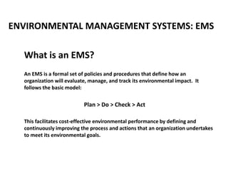ENVIRONMENTAL MANAGEMENT SYSTEMS: EMS
What is an EMS?
An EMS is a formal set of policies and procedures that define how an
organization will evaluate, manage, and track its environmental impact. It
follows the basic model:
Plan > Do > Check > Act
This facilitates cost-effective environmental performance by defining and
continuously improving the process and actions that an organization undertakes
to meet its environmental goals.
 