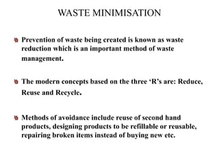 WASTE MINIMISATION
Prevention of waste being created is known as waste
reduction which is an important method of waste
management.
The modern concepts based on the three ‘R’s are: Reduce,
Reuse and Recycle.
Methods of avoidance include reuse of second hand
products, designing products to be refillable or reusable,
repairing broken items instead of buying new etc.
 