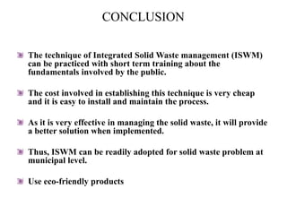CONCLUSION
The technique of Integrated Solid Waste management (ISWM)
can be practiced with short term training about the
fundamentals involved by the public.
The cost involved in establishing this technique is very cheap
and it is easy to install and maintain the process.
As it is very effective in managing the solid waste, it will provide
a better solution when implemented.
Thus, ISWM can be readily adopted for solid waste problem at
municipal level.
Use eco-friendly products
 