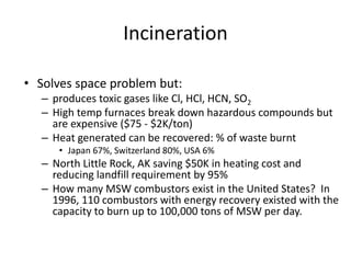 Incineration
• Solves space problem but:
– produces toxic gases like Cl, HCl, HCN, SO2
– High temp furnaces break down hazardous compounds but
are expensive ($75 - $2K/ton)
– Heat generated can be recovered: % of waste burnt
• Japan 67%, Switzerland 80%, USA 6%
– North Little Rock, AK saving $50K in heating cost and
reducing landfill requirement by 95%
– How many MSW combustors exist in the United States? In
1996, 110 combustors with energy recovery existed with the
capacity to burn up to 100,000 tons of MSW per day.
 