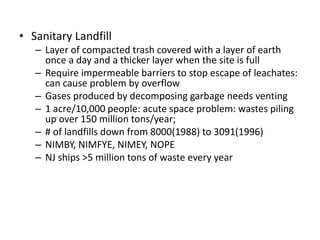 • Sanitary Landfill
– Layer of compacted trash covered with a layer of earth
once a day and a thicker layer when the site is full
– Require impermeable barriers to stop escape of leachates:
can cause problem by overflow
– Gases produced by decomposing garbage needs venting
– 1 acre/10,000 people: acute space problem: wastes piling
up over 150 million tons/year;
– # of landfills down from 8000(1988) to 3091(1996)
– NIMBY, NIMFYE, NIMEY, NOPE
– NJ ships >5 million tons of waste every year
 