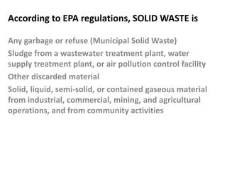According to EPA regulations, SOLID WASTE is
Any garbage or refuse (Municipal Solid Waste)
Sludge from a wastewater treatment plant, water
supply treatment plant, or air pollution control facility
Other discarded material
Solid, liquid, semi-solid, or contained gaseous material
from industrial, commercial, mining, and agricultural
operations, and from community activities
 