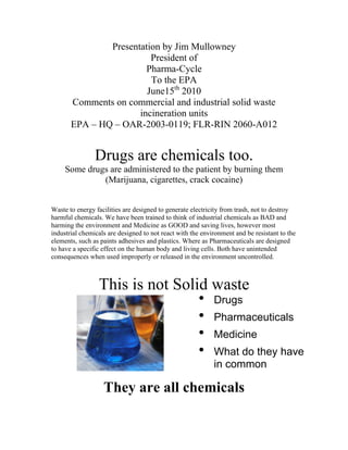 Presentation by Jim Mullowney
                         President of
                        Pharma-Cycle
                         To the EPA
                        June15th 2010
       Comments on commercial and industrial solid waste
                      incineration units
       EPA – HQ – OAR-2003-0119; FLR-RIN 2060-A012


                Drugs are chemicals too.
     Some drugs are administered to the patient by burning them
              (Marijuana, cigarettes, crack cocaine)


Waste to energy facilities are designed to generate electricity from trash, not to destroy
harmful chemicals. We have been trained to think of industrial chemicals as BAD and
harming the environment and Medicine as GOOD and saving lives, however most
industrial chemicals are designed to not react with the environment and be resistant to the
elements, such as paints adhesives and plastics. Where as Pharmaceuticals are designed
to have a specific effect on the human body and living cells. Both have unintended
consequences when used improperly or released in the environment uncontrolled.



                 This is not Solid waste
                                 • Drugs
                                 • Pharmaceuticals
                                 • Medicine
                                 • What do they have
                                                            in common

                   They are all chemicals
 