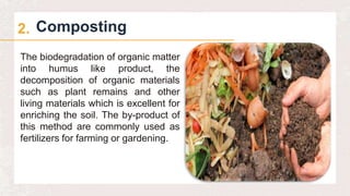 Composting
2.
The biodegradation of organic matter
into humus like product, the
decomposition of organic materials
such as plant remains and other
living materials which is excellent for
enriching the soil. The by-product of
this method are commonly used as
fertilizers for farming or gardening.
 