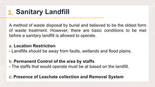 Sanitary Landfill
3.
A method of waste disposal by burial and believed to be the oldest form
of waste treatment. However, there are basic conditions to be met
before a sanitary landfill is allowed to operate.
a. Location Restriction
- Landfills should be away from faults, wetlands and flood plains.
b. Permanent Control of the area by staffs
- The staffs that would operate must be at based on the landfill.
c. Presence of Leachate collection and Removal System
 