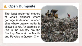 Open Dumpsite
5.
The least preferred method
of waste disposal where
garbage is dumped in open
sites where organic matter is
allowed to rot. An example of
this in the country are the
Smokey Mountain in Manila
and Payatas in Quezon City.
 
