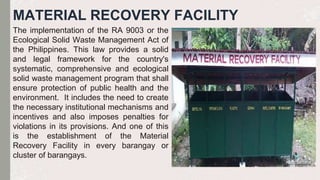 MATERIAL RECOVERY FACILITY
The implementation of the RA 9003 or the
Ecological Solid Waste Management Act of
the Philippines. This law provides a solid
and legal framework for the country's
systematic, comprehensive and ecological
solid waste management program that shall
ensure protection of public health and the
environment. It includes the need to create
the necessary institutional mechanisms and
incentives and also imposes penalties for
violations in its provisions. And one of this
is the establishment of the Material
Recovery Facility in every barangay or
cluster of barangays.
 