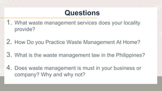 Questions
1. What waste management services does your locality
provide?
2. How Do you Practice Waste Management At Home?
3. What is the waste management law in the Philippines?
4. Does waste management is must in your business or
company? Why and why not?
 