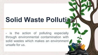 Solid Waste Pollution
- is the action of polluting especially
through environmental contamination with
solid wastes which makes an environment
unsafe for us.
 