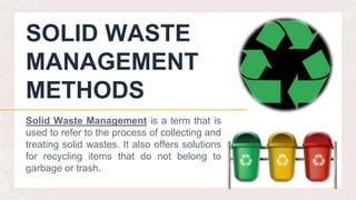 SOLID WASTE
MANAGEMENT
METHODS
Solid Waste Management is a term that is
used to refer to the process of collecting and
treating solid wastes. It also offers solutions
for recycling items that do not belong to
garbage or trash.
 