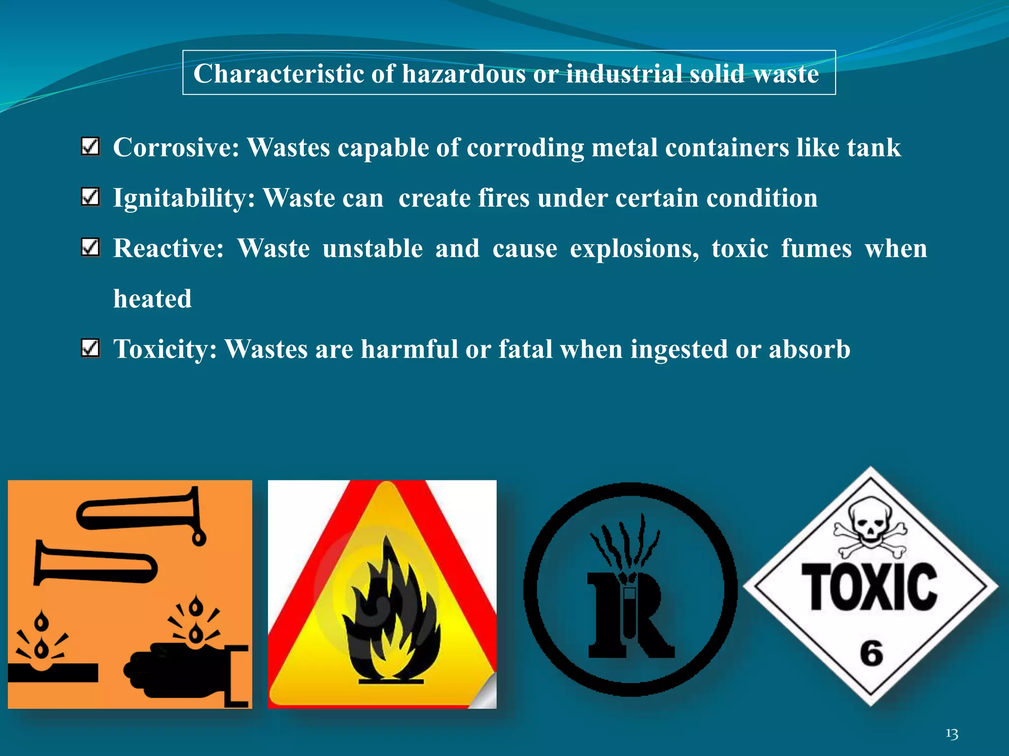 Corrosive: Wastes capable of corroding metal containers like tank
Ignitability: Waste can create fires under certain condition
Reactive: Waste unstable and cause explosions, toxic fumes when
heated
Toxicity: Wastes are harmful or fatal when ingested or absorb
Characteristic of hazardous or industrial solid waste
13
 