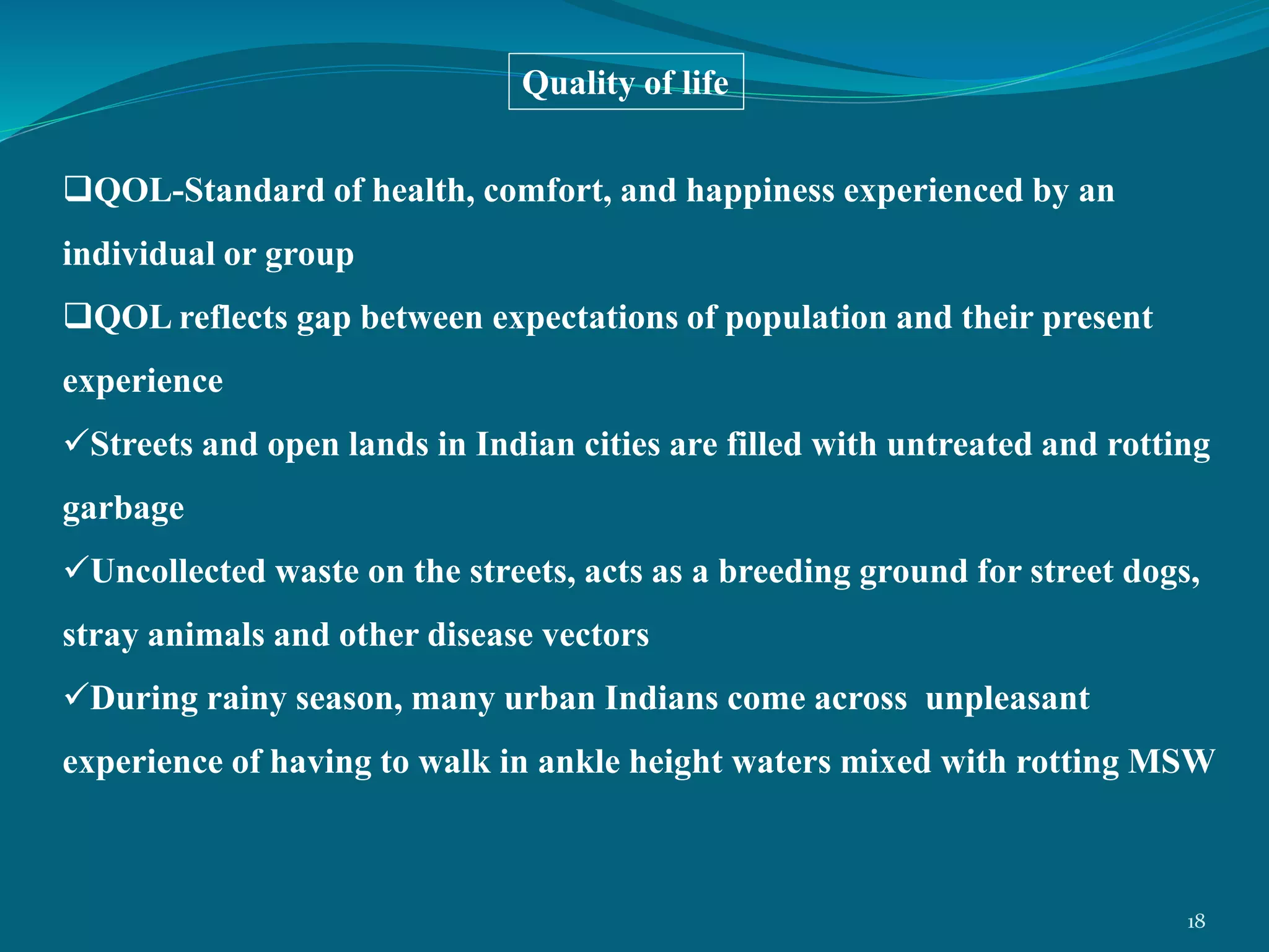 QOL-Standard of health, comfort, and happiness experienced by an
individual or group
QOL reflects gap between expectations of population and their present
experience
Streets and open lands in Indian cities are filled with untreated and rotting
garbage
Uncollected waste on the streets, acts as a breeding ground for street dogs,
stray animals and other disease vectors
During rainy season, many urban Indians come across unpleasant
experience of having to walk in ankle height waters mixed with rotting MSW
Quality of life
18
 