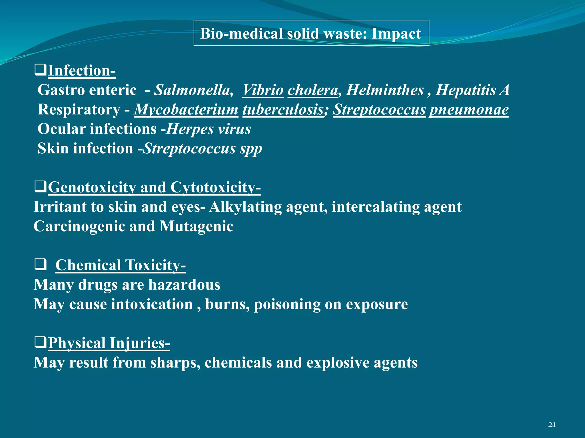 Infection-
Gastro enteric - Salmonella, Vibrio cholera, Helminthes , Hepatitis A
Respiratory - Mycobacterium tuberculosis; Streptococcus pneumonae
Ocular infections -Herpes virus
Skin infection -Streptococcus spp
Genotoxicity and Cytotoxicity-
Irritant to skin and eyes- Alkylating agent, intercalating agent
Carcinogenic and Mutagenic
 Chemical Toxicity-
Many drugs are hazardous
May cause intoxication , burns, poisoning on exposure
Physical Injuries-
May result from sharps, chemicals and explosive agents
Bio-medical solid waste: Impact
21
 