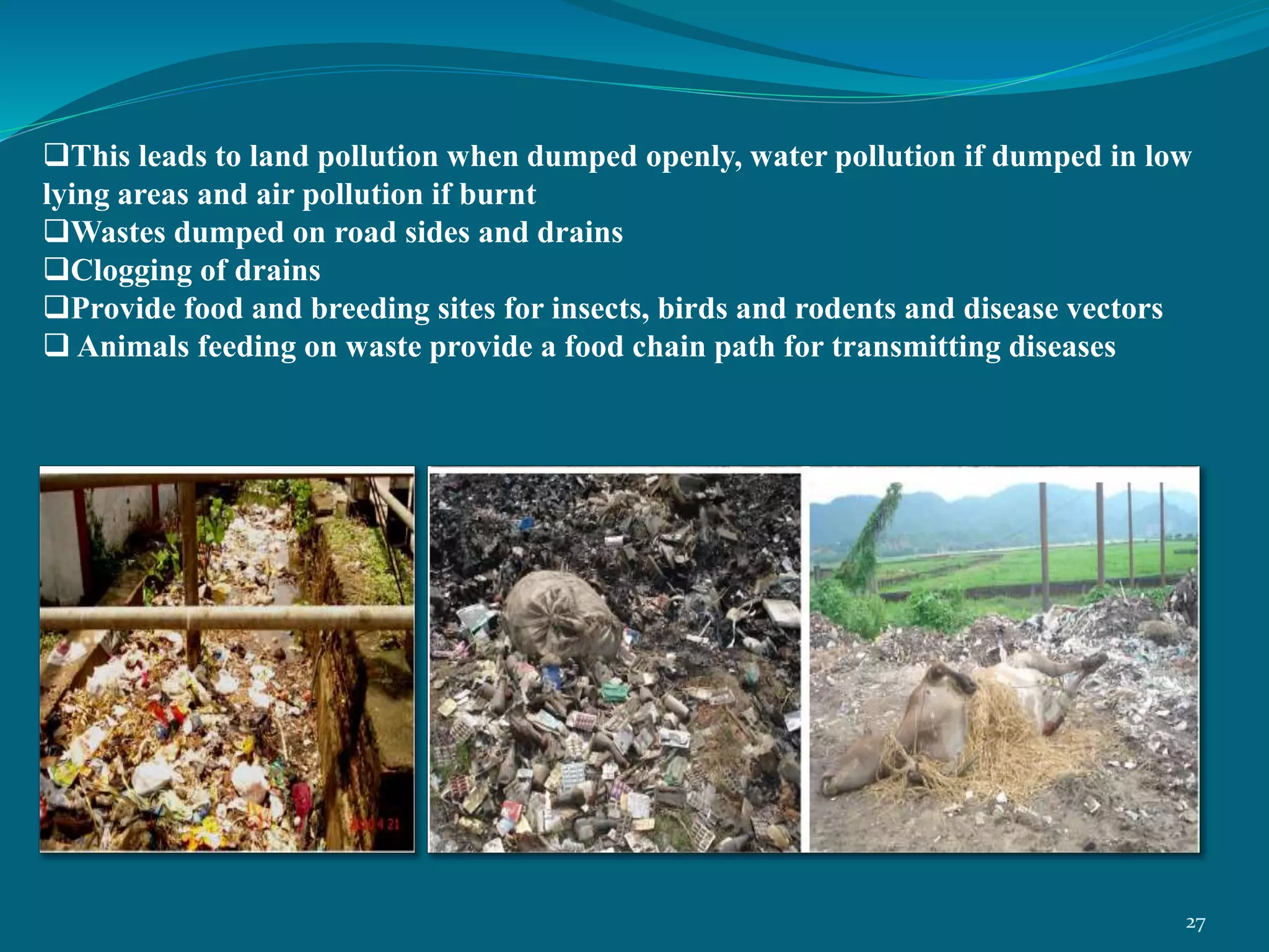 This leads to land pollution when dumped openly, water pollution if dumped in low
lying areas and air pollution if burnt
Wastes dumped on road sides and drains
Clogging of drains
Provide food and breeding sites for insects, birds and rodents and disease vectors
 Animals feeding on waste provide a food chain path for transmitting diseases
27
 