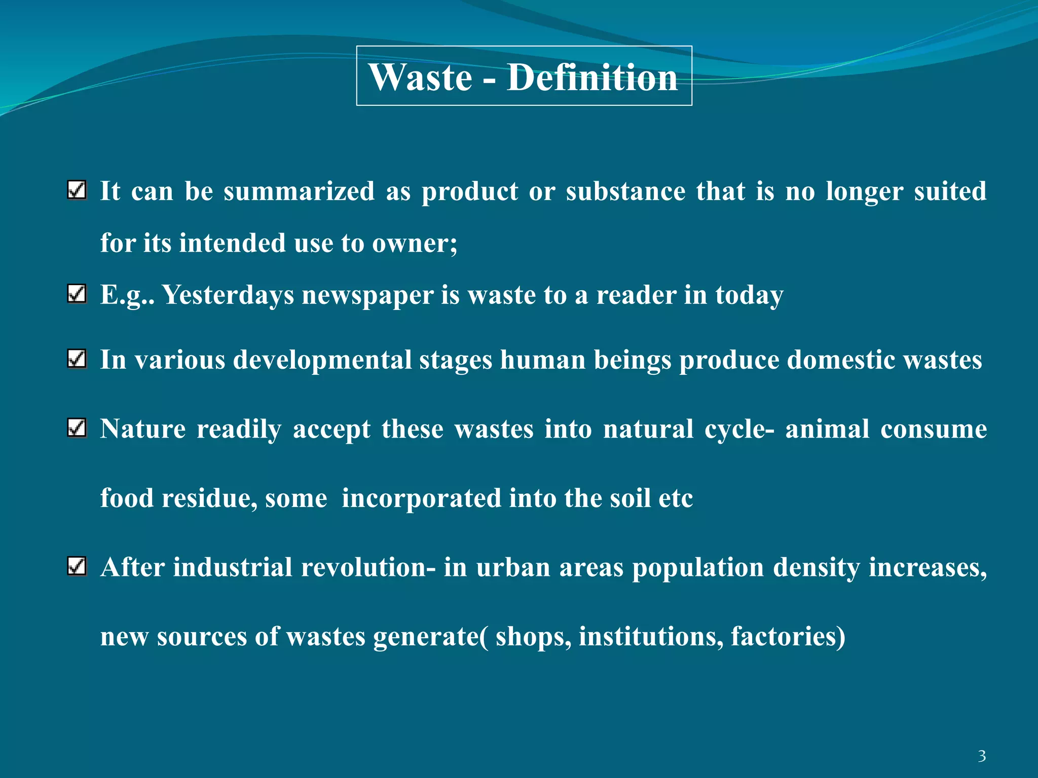 It can be summarized as product or substance that is no longer suited
for its intended use to owner;
E.g.. Yesterdays newspaper is waste to a reader in today
In various developmental stages human beings produce domestic wastes
Nature readily accept these wastes into natural cycle- animal consume
food residue, some incorporated into the soil etc
After industrial revolution- in urban areas population density increases,
new sources of wastes generate( shops, institutions, factories)
Waste - Definition
3
 