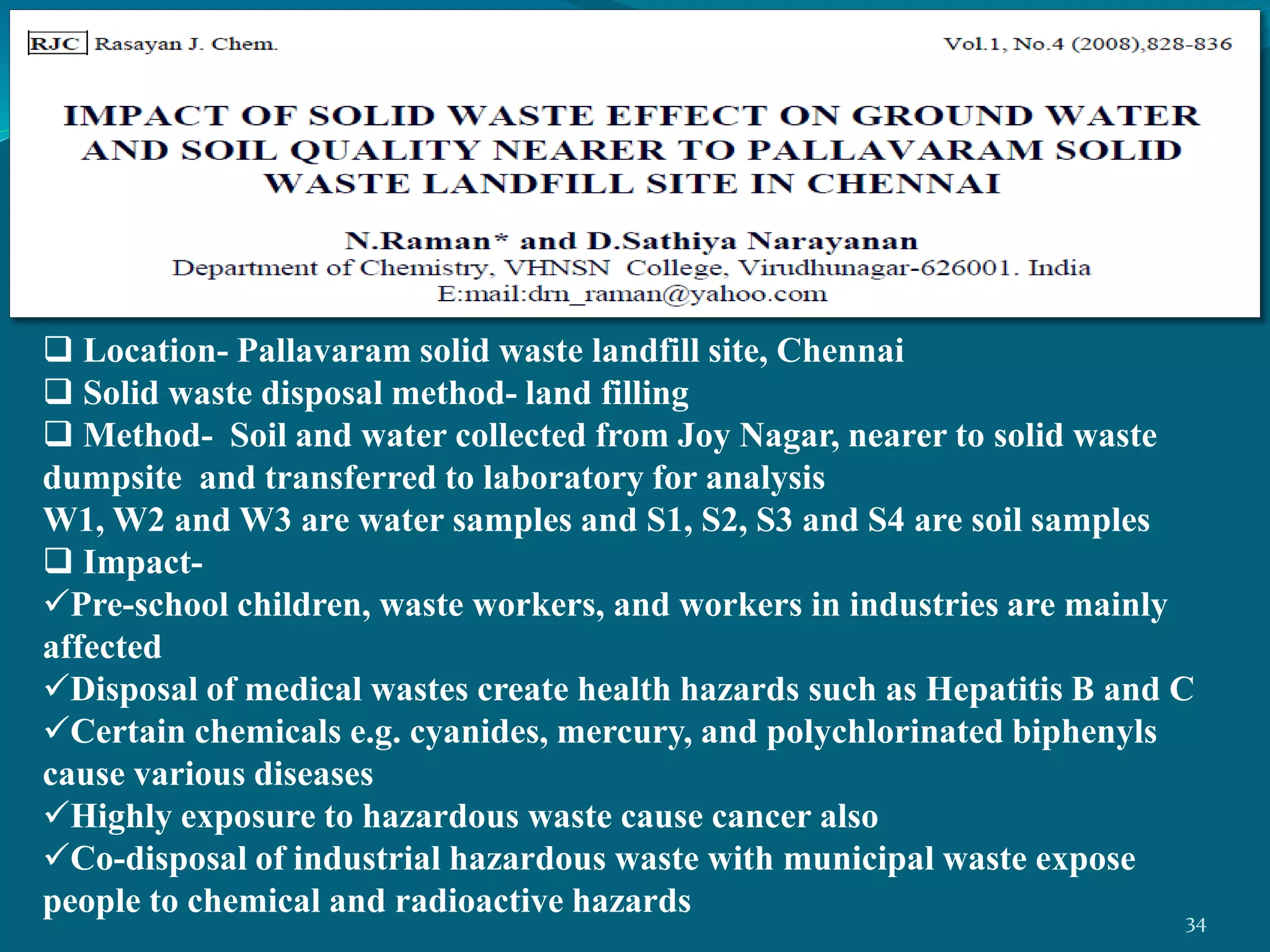  Location- Pallavaram solid waste landfill site, Chennai
 Solid waste disposal method- land filling
 Method- Soil and water collected from Joy Nagar, nearer to solid waste
dumpsite and transferred to laboratory for analysis
W1, W2 and W3 are water samples and S1, S2, S3 and S4 are soil samples
 Impact-
Pre-school children, waste workers, and workers in industries are mainly
affected
Disposal of medical wastes create health hazards such as Hepatitis B and C
Certain chemicals e.g. cyanides, mercury, and polychlorinated biphenyls
cause various diseases
Highly exposure to hazardous waste cause cancer also
Co-disposal of industrial hazardous waste with municipal waste expose
people to chemical and radioactive hazards 34
 