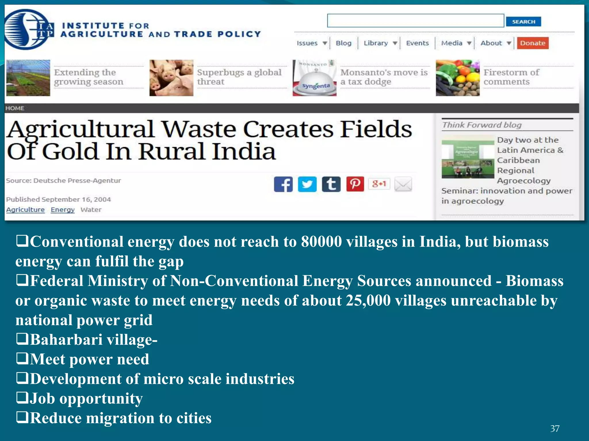 Conventional energy does not reach to 80000 villages in India, but biomass
energy can fulfil the gap
Federal Ministry of Non-Conventional Energy Sources announced - Biomass
or organic waste to meet energy needs of about 25,000 villages unreachable by
national power grid
Baharbari village-
Meet power need
Development of micro scale industries
Job opportunity
Reduce migration to cities 37
 