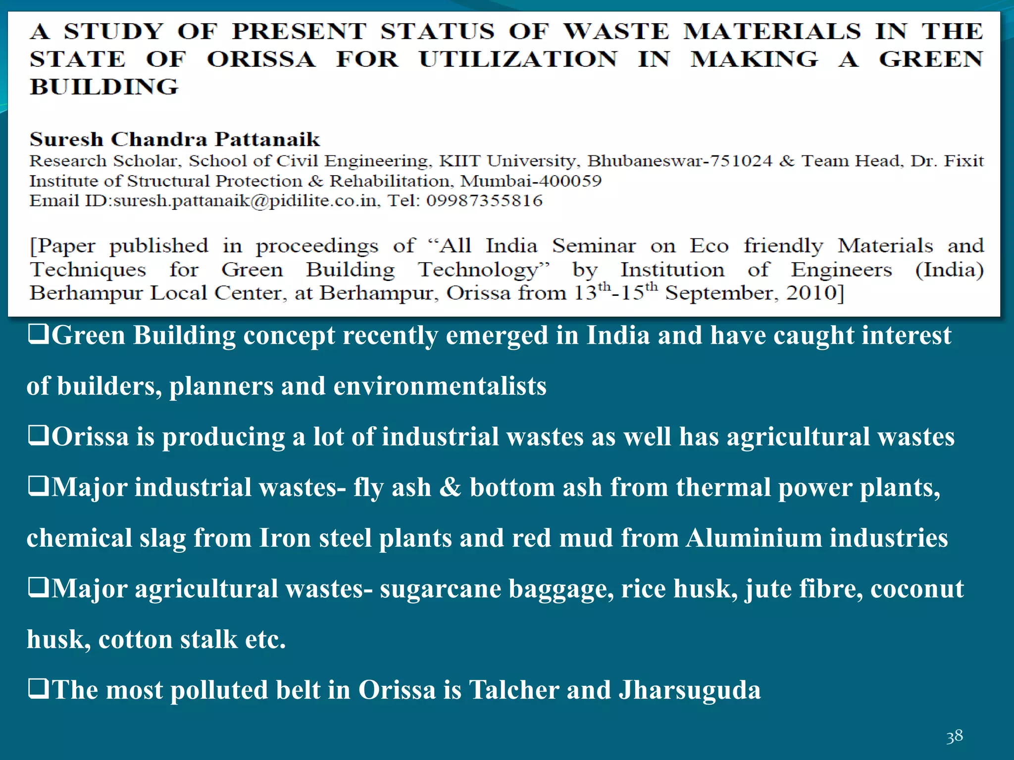 Green Building concept recently emerged in India and have caught interest
of builders, planners and environmentalists
Orissa is producing a lot of industrial wastes as well has agricultural wastes
Major industrial wastes- fly ash & bottom ash from thermal power plants,
chemical slag from Iron steel plants and red mud from Aluminium industries
Major agricultural wastes- sugarcane baggage, rice husk, jute fibre, coconut
husk, cotton stalk etc.
The most polluted belt in Orissa is Talcher and Jharsuguda
38
 