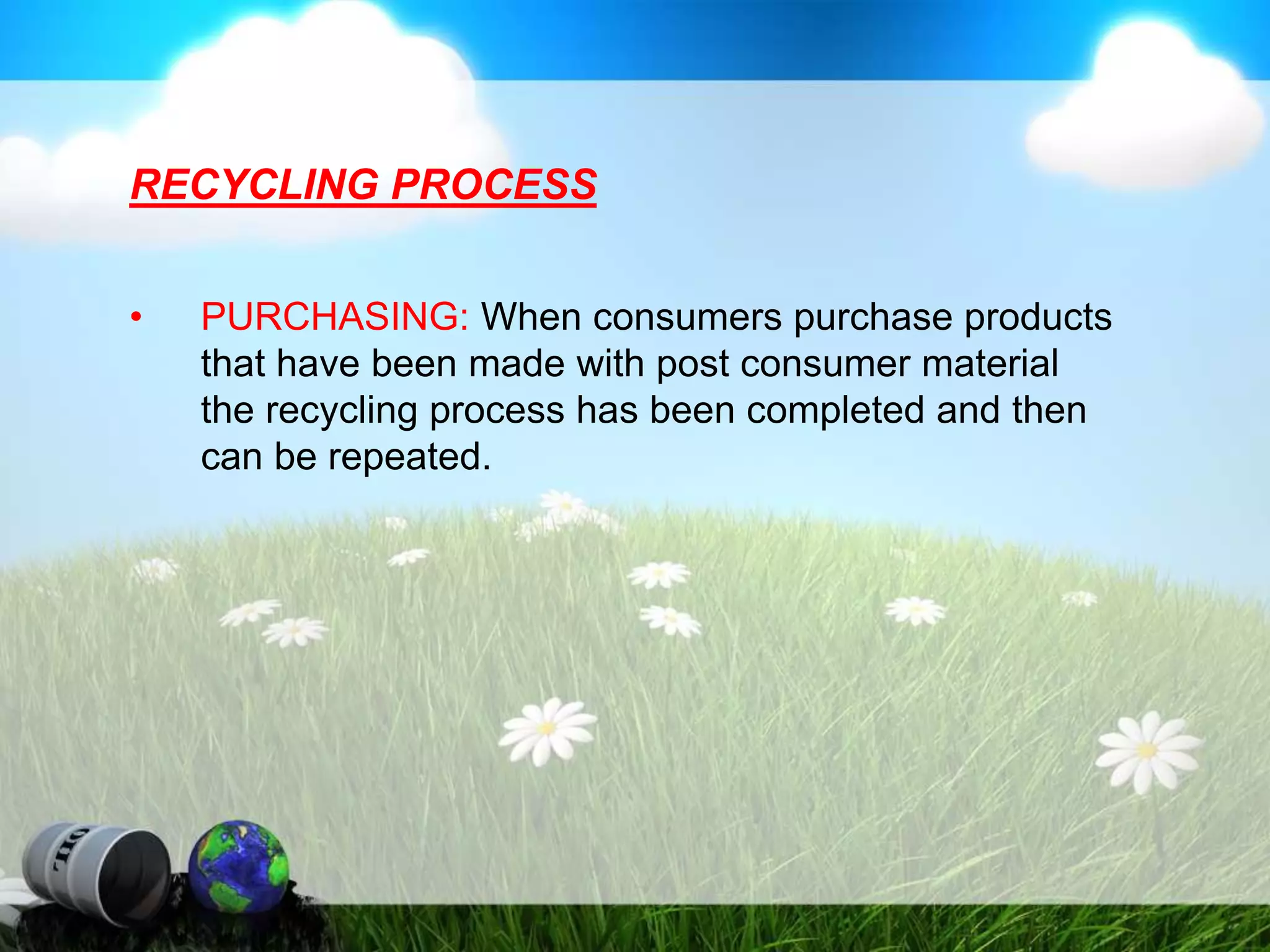 RECYCLING PROCESS
• PURCHASING: When consumers purchase products
that have been made with post consumer material
the recycling process has been completed and then
can be repeated.
 