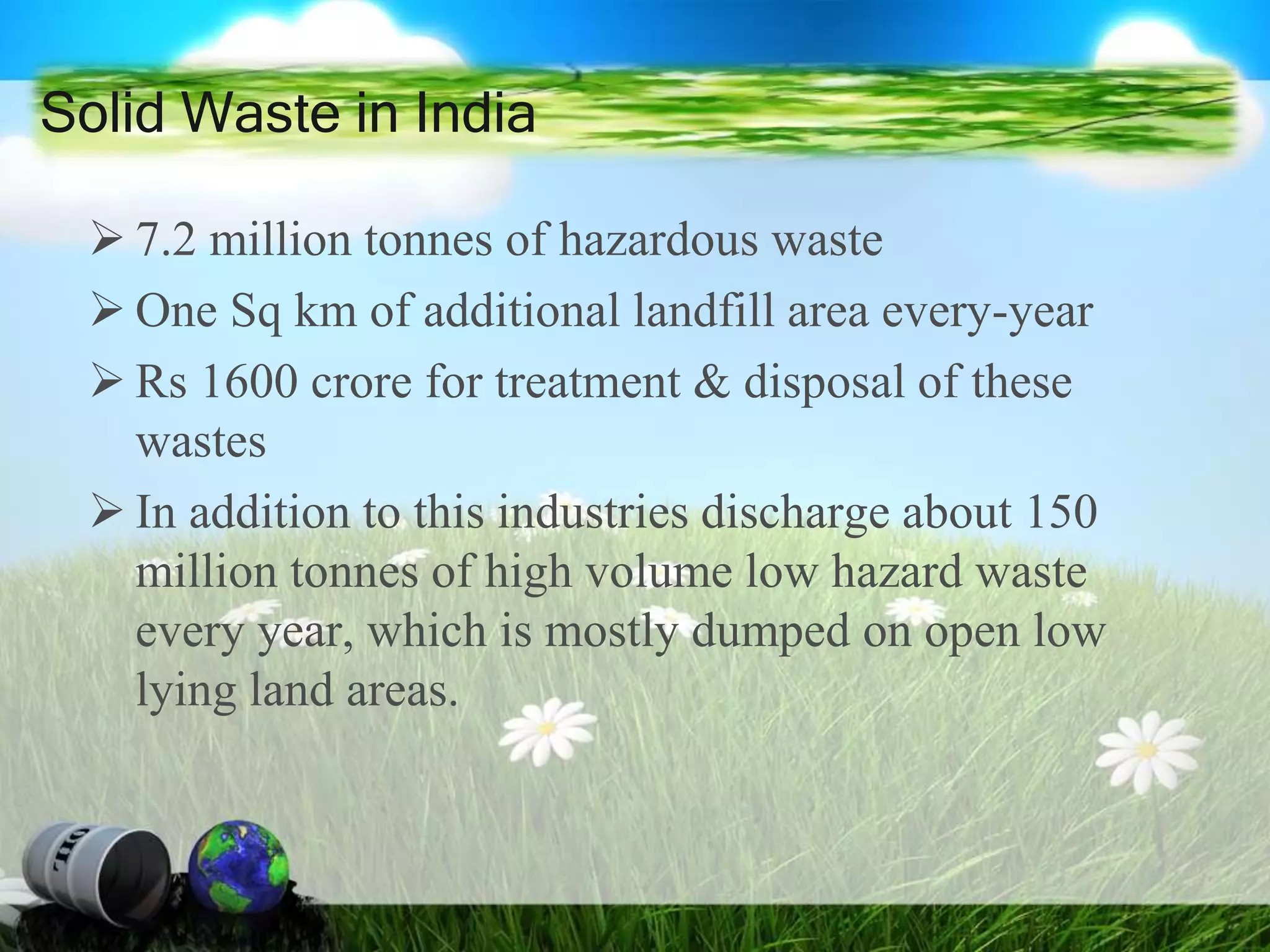  7.2 million tonnes of hazardous waste
 One Sq km of additional landfill area every-year
 Rs 1600 crore for treatment & disposal of these
wastes
 In addition to this industries discharge about 150
million tonnes of high volume low hazard waste
every year, which is mostly dumped on open low
lying land areas.
Solid Waste in India
 